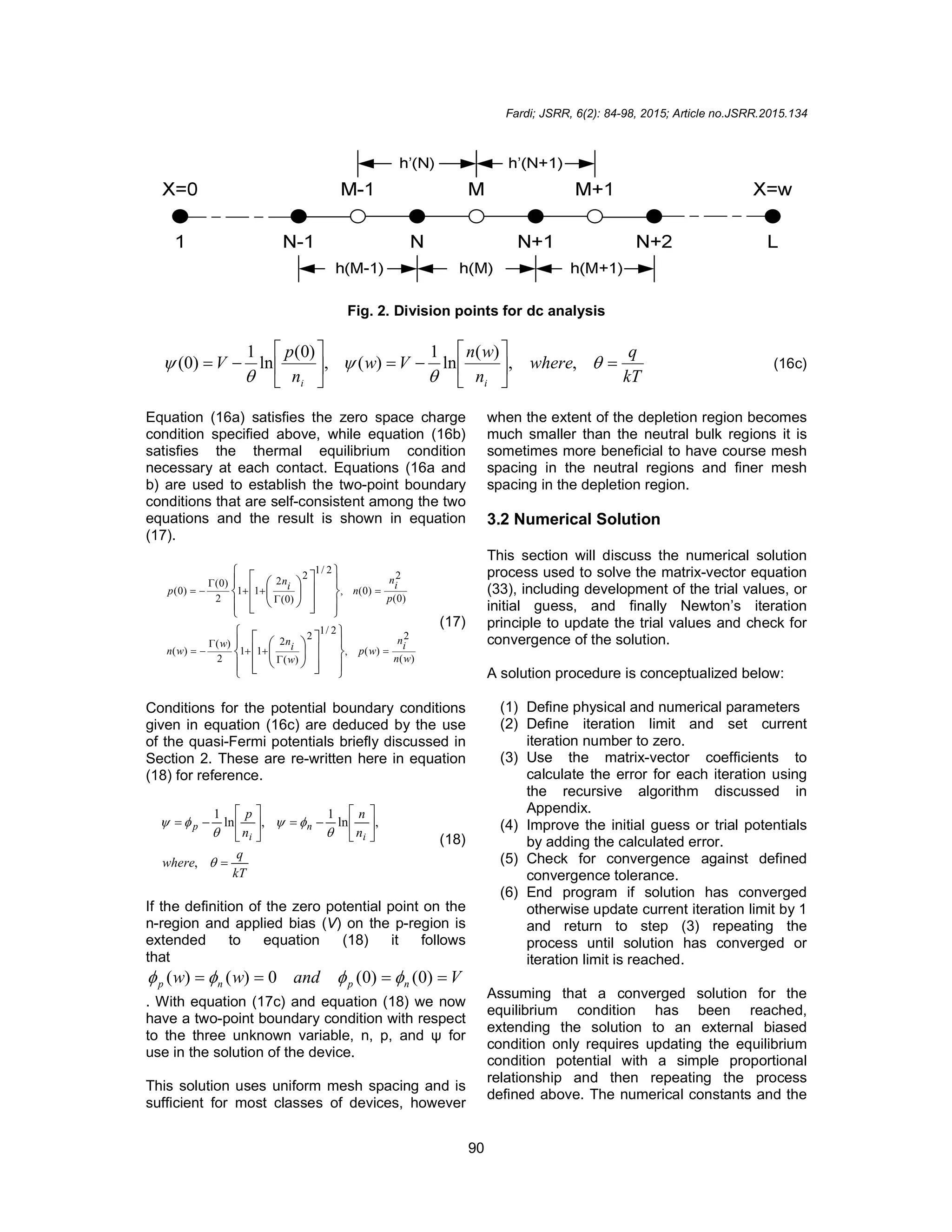 Fardi; JSRR, 6(2): 84-98, 2015; Article no.JSRR.2015.134
90
Fig. 2. Division points for dc analysis
kT
q
where
n
w
n
V
w
n
p
V
i
i
















 



 ,
,
)
(
ln
1
)
(
,
)
0
(
ln
1
)
0
( (16c)
Equation (16a) satisfies the zero space charge
condition specified above, while equation (16b)
satisfies the thermal equilibrium condition
necessary at each contact. Equations (16a and
b) are used to establish the two-point boundary
conditions that are self-consistent among the two
equations and the result is shown in equation
(17).
)
(
2
)
(
,
2
/
1
2
)
(
2
1
1
2
)
(
)
(
)
0
(
2
)
0
(
,
2
/
1
2
)
0
(
2
1
1
2
)
0
(
)
0
(
w
n
i
n
w
p
w
i
n
w
w
n
p
i
n
n
i
n
p






























































(17)
Conditions for the potential boundary conditions
given in equation (16c) are deduced by the use
of the quasi-Fermi potentials briefly discussed in
Section 2. These are re-written here in equation
(18) for reference.
kT
q
where
n
n
n
p
i
n
i
p
























,
,
ln
1
,
ln
1
(18)
If the definition of the zero potential point on the
n-region and applied bias (V) on the p-region is
extended to equation (18) it follows
that
V
and
w
w n
p
n
p 


 )
0
(
)
0
(
0
)
(
)
( 



. With equation (17c) and equation (18) we now
have a two-point boundary condition with respect
to the three unknown variable, n, p, and ψ for
use in the solution of the device.
This solution uses uniform mesh spacing and is
sufficient for most classes of devices, however
when the extent of the depletion region becomes
much smaller than the neutral bulk regions it is
sometimes more beneficial to have course mesh
spacing in the neutral regions and finer mesh
spacing in the depletion region.
3.2 Numerical Solution
This section will discuss the numerical solution
process used to solve the matrix-vector equation
(33), including development of the trial values, or
initial guess, and finally Newton’s iteration
principle to update the trial values and check for
convergence of the solution.
A solution procedure is conceptualized below:
(1) Define physical and numerical parameters
(2) Define iteration limit and set current
iteration number to zero.
(3) Use the matrix-vector coefficients to
calculate the error for each iteration using
the recursive algorithm discussed in
Appendix.
(4) Improve the initial guess or trial potentials
by adding the calculated error.
(5) Check for convergence against defined
convergence tolerance.
(6) End program if solution has converged
otherwise update current iteration limit by 1
and return to step (3) repeating the
process until solution has converged or
iteration limit is reached.
Assuming that a converged solution for the
equilibrium condition has been reached,
extending the solution to an external biased
condition only requires updating the equilibrium
condition potential with a simple proportional
relationship and then repeating the process
defined above. The numerical constants and the
 