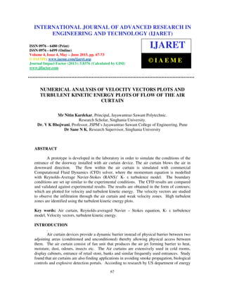 International Journal of Advanced Research in Engineering and Technology (IJARET), ISSN
0976 – 6480(Print), ISSN 0976 – 6499(Online) Volume 4, Issue 4, May – June (2013), © IAEME
67
NUMERICAL ANALYSIS OF VELOCITY VECTORS PLOTS AND
TURBULENT KINETIC ENERGY PLOTS OF FLOW OF THE AIR
CURTAIN
Mr Nitin Kardekar, Principal, Jayawantrao Sawant Polytechnic.
Research Scholar, Singhania University.
Dr. V K Bhojwani, Professor, JSPM’s Jayawantrao Sawant College of Engineering, Pune
Dr Sane N K, Research Supervisor, Singhania University
ABSTRACT
A prototype is developed in the laboratory in order to simulate the conditions of the
entrance of the doorway installed with air curtain device. The air curtain blows the air in
downward direction. The flow within the air curtain is simulated with commercial
Computational Fluid Dynamics (CFD) solver, where the momentum equation is modelled
with Reynolds-Average Navier-Stokes (RANS)’ K- ε turbulence model. The boundary
conditions are set up similar to the experimental conditions. The CFD results are compared
and validated against experimental results. The results are obtained in the form of contours;
which are plotted for velocity and turbulent kinetic energy. The velocity vectors are studied
to observe the infiltration through the air curtain and weak velocity zones. High turbulent
zones are identified using the turbulent kinetic energy plots.
Key words: Air curtain, Reynolds-averaged Navier – Stokes equation, K- ε turbulence
model, Velocity vectors, turbulent kinetic energy.
INTRODUCTION
.
Air curtain devices provide a dynamic barrier instead of physical barrier between two
adjoining areas (conditioned and unconditioned) thereby allowing physical access between
them. The air curtain consist of fan unit that produces the air jet forming barrier to heat,
moisture, dust, odours, insects etc. The Air curtains are extensively used in cold rooms,
display cabinets, entrance of retail store, banks and similar frequently used entrances. Study
found that air curtains are also finding applications in avoiding smoke propagation, biological
controls and explosive detection portals. According to research by US department of energy
INTERNATIONAL JOURNAL OF ADVANCED RESEARCH IN
ENGINEERING AND TECHNOLOGY (IJARET)
ISSN 0976 - 6480 (Print)
ISSN 0976 - 6499 (Online)
Volume 4, Issue 4, May – June 2013, pp. 67-73
© IAEME: www.iaeme.com/ijaret.asp
Journal Impact Factor (2013): 5.8376 (Calculated by GISI)
www.jifactor.com
IJARET
© I A E M E
 