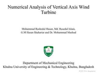 Numerical Analysis of Vertical Axis Wind 
Turbine 
Mohammad Rashedul Hasan, Md. Rasedul Islam, 
G.M Hasan Shahariar and Dr. Mohammad Mashud 
Department of Mechanical Engineering 
Khulna University of Engineering & Technology, Khulna, Bangladesh 
IFOST-2014, Bangladesh 
 