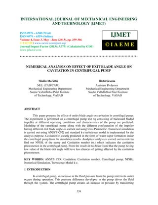 International Journal of Mechanical Engineering and Technology (IJMET), ISSN 0976 –
6340(Print), ISSN 0976 – 6359(Online) Volume 4, Issue 3, May - June (2013) © IAEME
359
NUMERICAL ANALYSIS ON EFFECT OF EXIT BLADE ANGLE ON
CAVITATION IN CENTRIFUGAL PUMP
Shalin Marathe Rishi Saxena
M.E. (CAD/CAM) Assistant Professor
Mechanical Engineering Department Mechanical Engineering Department
Sardar Vallabhbhai Patel Institute Sardar Vallabhbhai Patel Institute
of Technology, VASAD of Technology, VASAD
ABSTRACT
This paper presents the effect of outlet blade angle on cavitation in centrifugal pump.
The experiment is performed on a centrifugal pump test rig consisting of backward bladed
impeller at different operating conditions and characteristics of the pump are predicted.
Modeling of the centrifugal pump along with the different configuration of the impeller
having different exit blade angles is carried out using Creo Parametric. Numerical simulation
is carried out using ANSYS CFX and standard k-ߝ turbulence model is implemented for the
analysis purpose. Cavitation is clearly predicted in the form of water vapor formation inside
the centrifugal pump from the simulation results. Analytical analysis is carried out in order to
find out NPSHr of the pump and Cavitation number (σc) which indicates the cavitation
phenomenon in the centrifugal pump. From the results it has been found that the pump having
low value of the blade exit angle will have less chances of getting affected by the cavitation
phenomenon.
KEY WORDS: ANSYS CFX, Cavitation, Cavitation number, Centrifugal pump, NPSHr,
Numerical Simulation, Turbulence Model k-ߝ.
1 INTRODUCTION
In centrifugal pump, an increase in the fluid pressure from the pump inlet to its outlet
occurs during operation. This pressure difference developed in the pump drives the fluid
through the system. The centrifugal pump creates an increase in pressure by transferring
INTERNATIONAL JOURNAL OF MECHANICAL ENGINEERING
AND TECHNOLOGY (IJMET)
ISSN 0976 – 6340 (Print)
ISSN 0976 – 6359 (Online)
Volume 4, Issue 3, May - June (2013), pp. 359-366
© IAEME: www.iaeme.com/ijmet.asp
Journal Impact Factor (2013): 5.7731 (Calculated by GISI)
www.jifactor.com
IJMET
© I A E M E
 
