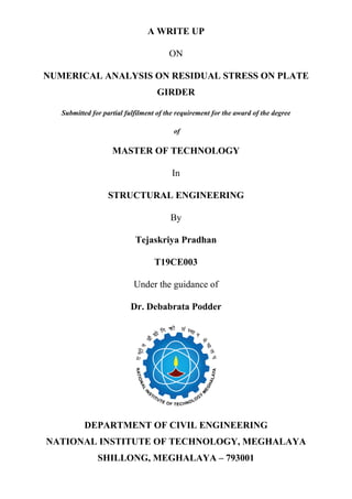 A WRITE UP
ON
NUMERICAL ANALYSIS ON RESIDUAL STRESS ON PLATE
GIRDER
Submitted for partial fulfilment of the requirement for the award of the degree
of
MASTER OF TECHNOLOGY
In
STRUCTURAL ENGINEERING
By
Tejaskriya Pradhan
T19CE003
Under the guidance of
Dr. Debabrata Podder
DEPARTMENT OF CIVIL ENGINEERING
NATIONAL INSTITUTE OF TECHNOLOGY, MEGHALAYA
SHILLONG, MEGHALAYA – 793001
 