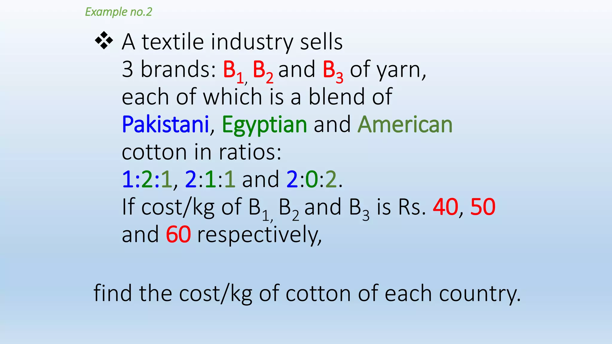  A textile industry sells
3 brands: B1, B2 and B3 of yarn,
each of which is a blend of
Pakistani, Egyptian and American
cotton in ratios:
1:2:1, 2:1:1 and 2:0:2.
If cost/kg of B1, B2 and B3 is Rs. 40, 50
and 60 respectively,
Example no.2
find the cost/kg of cotton of each country.
 