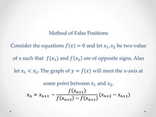 Method of False Positions
Consider the equations 𝑓 𝑥 = 0 and let 𝑥1, 𝑥2 be two value
of x such that 𝑓(𝑥1) and 𝑓 𝑥2 are of opposite signs. Also
let 𝑥1 < 𝑥2. The graph of 𝑦 = 𝑓(𝑥) will meet the x-axis at
some point between 𝑥1 and 𝑥2.
𝑥 𝑛 = 𝑥 𝑛+1 −
𝑓 𝑥 𝑛+1
𝑓 𝑥 𝑛+2 − 𝑓 𝑥 𝑛+1
(𝑥 𝑛+2 − 𝑥 𝑛+1)
 
