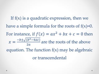 If f(x) is a quadratic expression, then we
have a simple formula for the roots of f(x)=0.
For instance, if 𝑓 𝑥 = 𝑎𝑥2
+ 𝑏𝑥 + 𝑐 = 0 then
𝑥 =
−𝑏± (𝑏2−4𝑎𝑐)
2𝑎
are the roots of the above
equation. The function f(x) may be algebraic
or transcendental
 