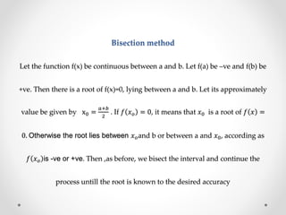 Bisection method
Let the function f(x) be continuous between a and b. Let f(a) be –ve and f(b) be
+ve. Then there is a root of f(x)=0, lying between a and b. Let its approximately
value be given by x0 =
𝑎+𝑏
2
. If 𝑓 𝑥 𝑜 = 0, it means that 𝑥0 is a root of 𝑓 𝑥 =
0. Otherwise the root lies between 𝑥 𝑜and b or between a and 𝑥0, according as
𝑓 𝑥 𝑜 is -ve or +ve. Then ,as before, we bisect the interval and continue the
process untill the root is known to the desired accuracy
 