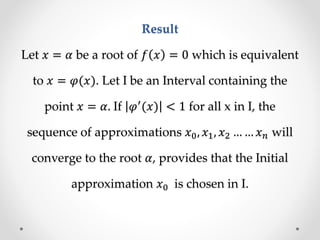 Result
Let 𝑥 = 𝛼 be a root of 𝑓 𝑥 = 0 which is equivalent
to 𝑥 = 𝜑(𝑥). Let I be an Interval containing the
point 𝑥 = 𝛼. If 𝜑′
(𝑥) < 1 for all x in I, the
sequence of approximations 𝑥0, 𝑥1, 𝑥2 … … 𝑥 𝑛 will
converge to the root 𝛼, provides that the Initial
approximation 𝑥0 is chosen in I.
 