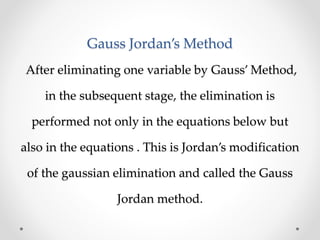 Gauss Jordan’s Method
After eliminating one variable by Gauss’ Method,
in the subsequent stage, the elimination is
performed not only in the equations below but
also in the equations . This is Jordan’s modification
of the gaussian elimination and called the Gauss
Jordan method.
 