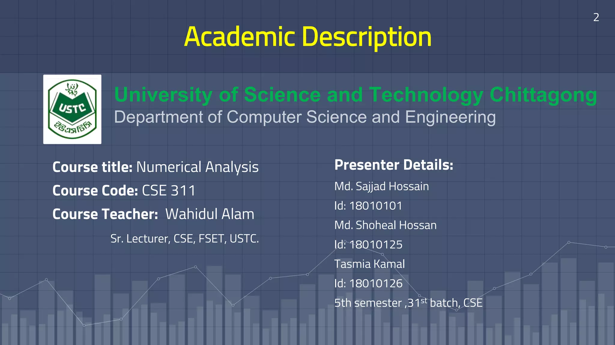 Academic Description
Presenter Details:
Md. Sajjad Hossain
Id: 18010101
Md. Shoheal Hossan
Id: 18010125
Tasmia Kamal
Id: 18010126
5th semester ,31st batch, CSE
Course title: Numerical Analysis
Course Code: CSE 311
Course Teacher: Wahidul Alam
Sr. Lecturer, CSE, FSET, USTC.
University of Science and Technology Chittagong
Department of Computer Science and Engineering
2
 