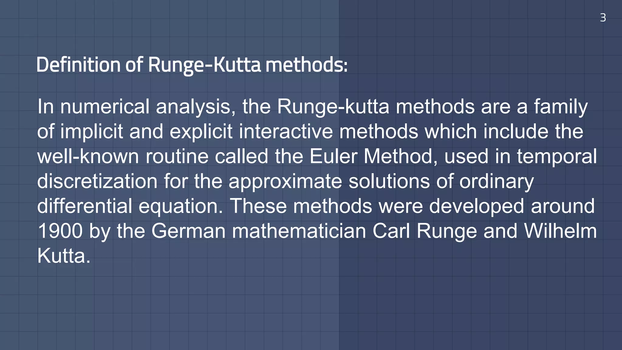 Definition of Runge-Kutta methods:
In numerical analysis, the Runge-kutta methods are a family
of implicit and explicit interactive methods which include the
well-known routine called the Euler Method, used in temporal
discretization for the approximate solutions of ordinary
differential equation. These methods were developed around
1900 by the German mathematician Carl Runge and Wilhelm
Kutta.
3
 
