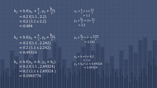 k2 = h f(x0 +
ℎ
2
, y0 +
k1
2
)
= 0.2 f(1.1 , 2.2)
= 0.2 (1.1 x 2.2)
= 0.484
k3 = h f(x0 +
ℎ
2
, y0 +
k2
2
)
= 0.2 f(1.1 , 2.242)
= 0.2 (1.1 x 2.242)
= 0.49324
k4 = h f(x0 + ℎ , y0 + k3)
= 0.2 f(1.1 , 2.49324)
= 0.2 (1.1 x 2.49324 )
= 0.5983776
x0 +
ℎ
2
= 1+
0.2
2
= 1.1
y0 +
k1
2
= 2+
0.4
2
= 2.2
y0 +
k2
2
= 2 +
0.484
2
= 2.242
x0 + h =1+ 0.2
= 1.2
y0 + k3= 2 + 0.49324
= 2.49324
 
