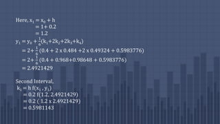 Here, x1 = x0 + h
= 1+ 0.2
= 1.2
y1 = y0 +
1
6
(k1+2k2+2k3+k4)
= 2+
1
6
(0.4 + 2 x 0.484 +2 x 0.49324 + 0.5983776)
= 2+
1
6
(0.4 + 0.968+0.98648 + 0.5983776)
= 2.4921429
Second Interval,
k1 = h f(x1 , y1)
= 0.2 f(1.2, 2.4921429)
= 0.2 ( 1.2 x 2.4921429)
= 0.5981143
 