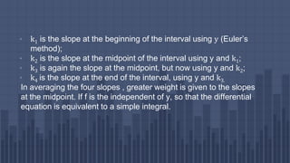 • k1 is the slope at the beginning of the interval using y (Euler’s
method);
• k2 is the slope at the midpoint of the interval using y and k1;
• k3 is again the slope at the midpoint, but now using y and k2;
• k4 is the slope at the end of the interval, using y and k3.
In averaging the four slopes , greater weight is given to the slopes
at the midpoint. If f is the independent of y, so that the differential
equation is equivalent to a simple integral.
 