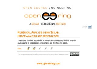 www.openeering.com
powered by
NUMERICAL ANALYSIS USING SCILAB:
ERROR ANALYSIS AND PROPAGATION
This tutorial provides a collection of numerical examples and advises on error
analysis and its propagation. All examples are developed in Scilab.
Level
This work is licensed under a Creative Commons Attribution-NonCommercial-NoDerivs 3.0 Unported License.
 