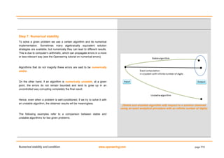 Numerical stability and condition www.openeering.com page 7/12
Step 7: Numerical stability
To solve a given problem we use a certain algorithm and its numerical
implementation. Sometimes many algebraically equivalent solution
strategies are available, but numerically they can lead to different results.
This is due to computer’s arithmetic, which can propagate errors in a more
or less relevant way (see the Openeering tutorial on numerical errors).
Algorithms that do not magnify these errors are said to be numerically
stable.
On the other hand, if an algorithm is numerically unstable, at a given
point, the errors do not remain bounded and tend to grow up in an
uncontrolled way corrupting completely the final result.
Hence, even when a problem is well-conditioned, if we try to solve it with
an unstable algorithm, the obtained results will be meaningless.
The following examples refer to a comparison between stable and
unstable algorithms for two given problems.
(Stable and unstable algorithm with respect to a solution obtained
using an exact analytical procedure with an infinite number of digits)
 