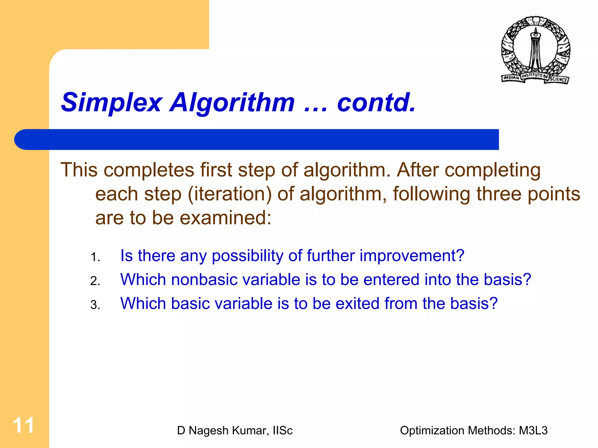 D Nagesh Kumar, IISc Optimization Methods: M3L311
Simplex Algorithm … contd.
This completes first step of algorithm. After completing
each step (iteration) of algorithm, following three points
are to be examined:
1. Is there any possibility of further improvement?
2. Which nonbasic variable is to be entered into the basis?
3. Which basic variable is to be exited from the basis?
 