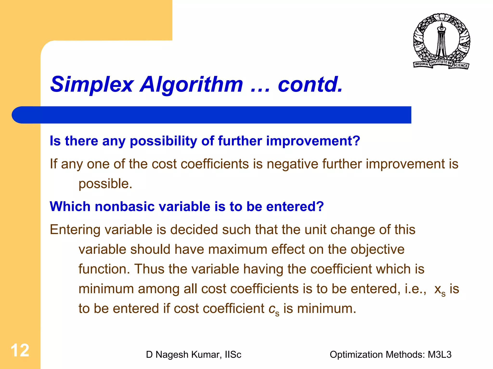 D Nagesh Kumar, IISc Optimization Methods: M3L312
Simplex Algorithm … contd.
Is there any possibility of further improvement?
If any one of the cost coefficients is negative further improvement is
possible.
Which nonbasic variable is to be entered?
Entering variable is decided such that the unit change of this
variable should have maximum effect on the objective
function. Thus the variable having the coefficient which is
minimum among all cost coefficients is to be entered, i.e., xs is
to be entered if cost coefficient cs is minimum.
 