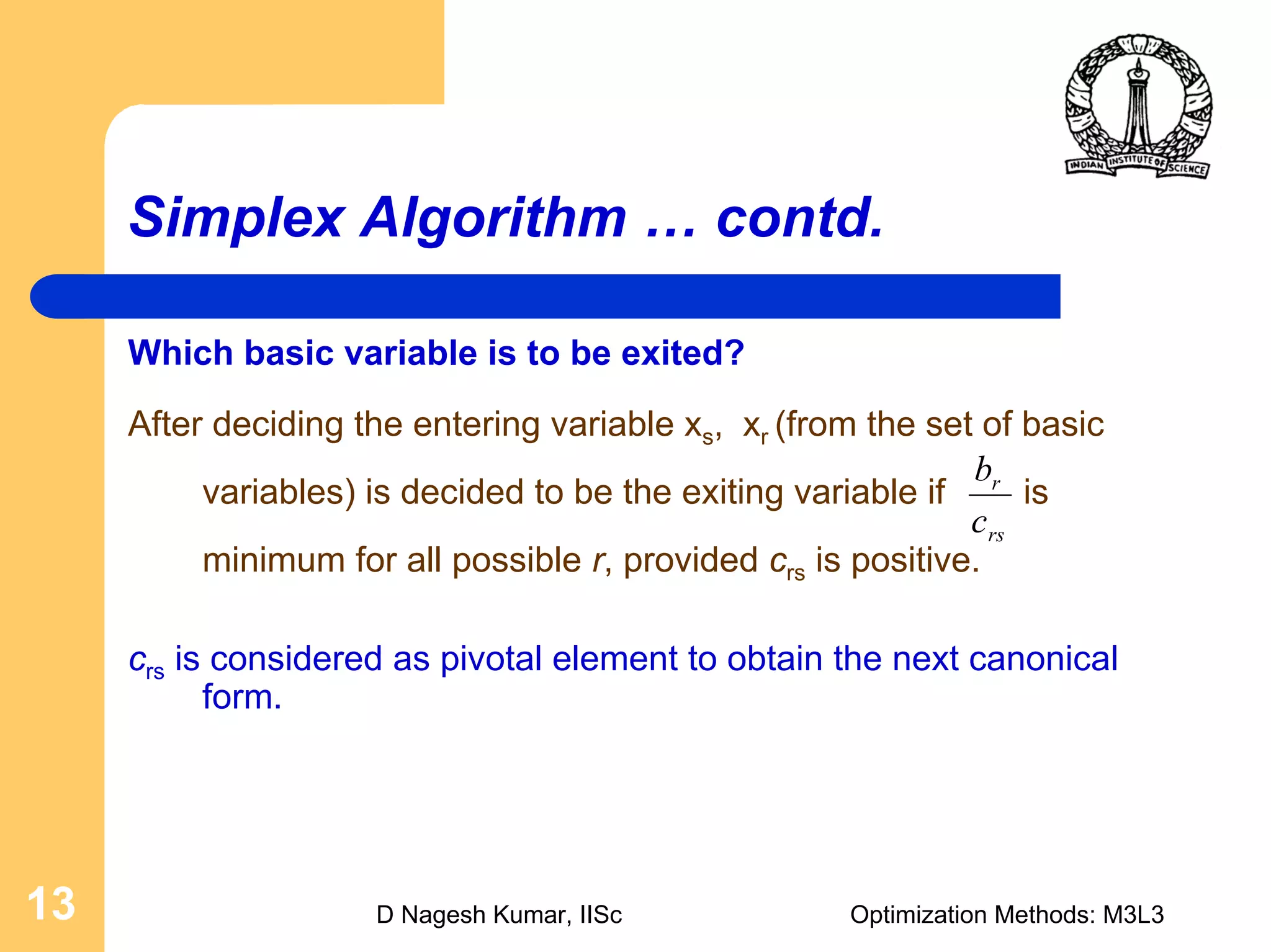 D Nagesh Kumar, IISc Optimization Methods: M3L313
Simplex Algorithm … contd.
Which basic variable is to be exited?
After deciding the entering variable xs, xr (from the set of basic
variables) is decided to be the exiting variable if is
minimum for all possible r, provided crs is positive.
crs is considered as pivotal element to obtain the next canonical
form.
rs
r
c
b
 