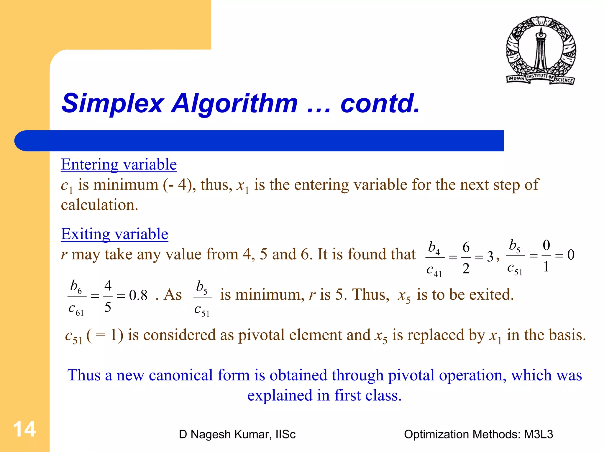 D Nagesh Kumar, IISc Optimization Methods: M3L314
Simplex Algorithm … contd.
Exiting variable
r may take any value from 4, 5 and 6. It is found that ,
. As is minimum, r is 5. Thus, x5 is to be exited.
c51 ( = 1) is considered as pivotal element and x5 is replaced by x1 in the basis.
Thus a new canonical form is obtained through pivotal operation, which was
explained in first class.
3
2
6
41
4
==
c
b
0
1
0
51
5
==
c
b
8.0
5
4
61
6
==
c
b
Entering variable
c1 is minimum (- 4), thus, x1 is the entering variable for the next step of
calculation.
51
5
c
b
 