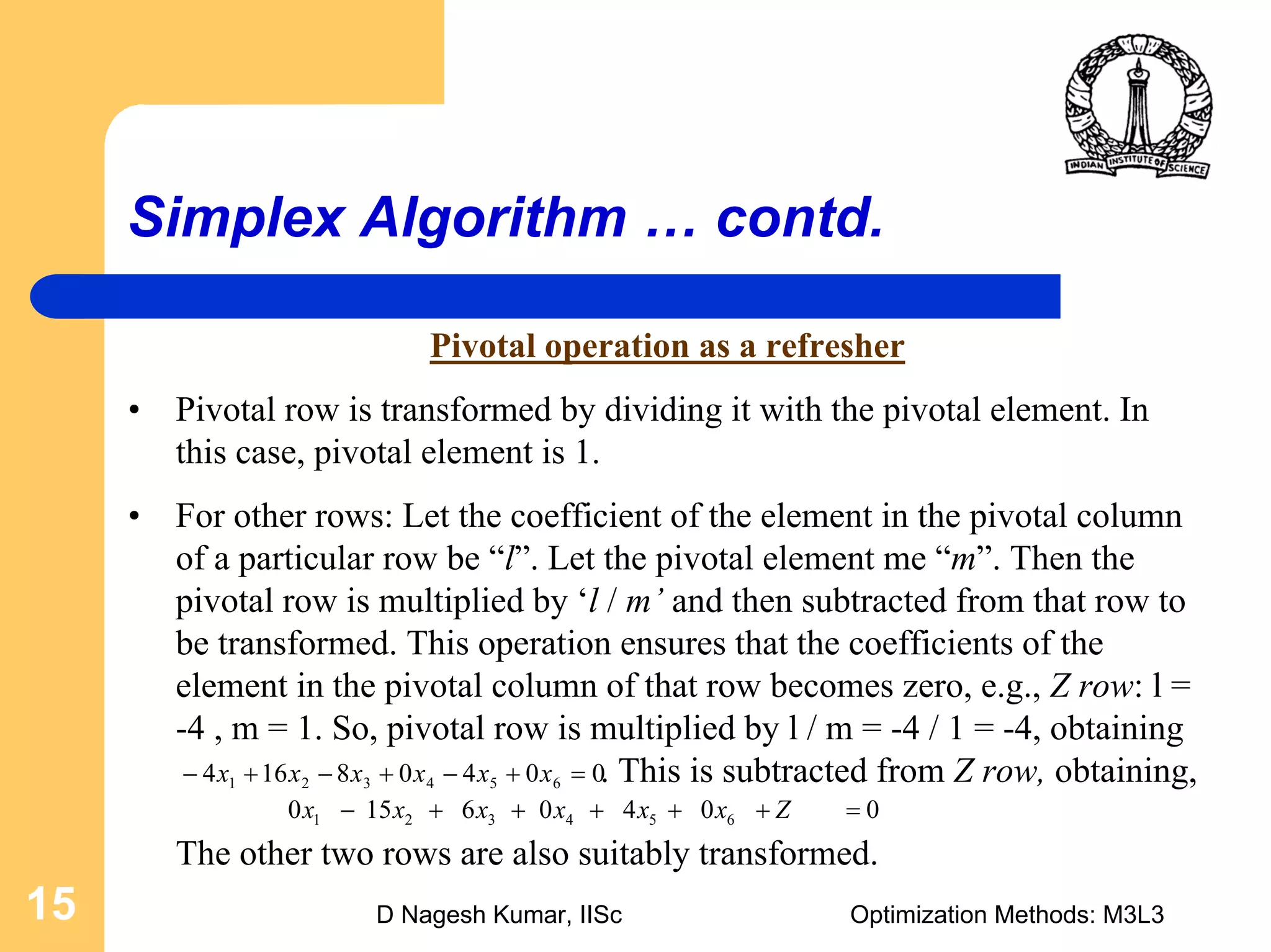 D Nagesh Kumar, IISc Optimization Methods: M3L315
Simplex Algorithm … contd.
Pivotal operation as a refresher
• Pivotal row is transformed by dividing it with the pivotal element. In
this case, pivotal element is 1.
• For other rows: Let the coefficient of the element in the pivotal column
of a particular row be “l”. Let the pivotal element me “m”. Then the
pivotal row is multiplied by ‘l / m’ and then subtracted from that row to
be transformed. This operation ensures that the coefficients of the
element in the pivotal column of that row becomes zero, e.g., Z row: l =
-4 , m = 1. So, pivotal row is multiplied by l / m = -4 / 1 = -4, obtaining
. This is subtracted from Z row, obtaining,
The other two rows are also suitably transformed.
00408164 654321 =+−+−+− xxxxxx
00406150 654321 =+++++− Zxxxxxx
 