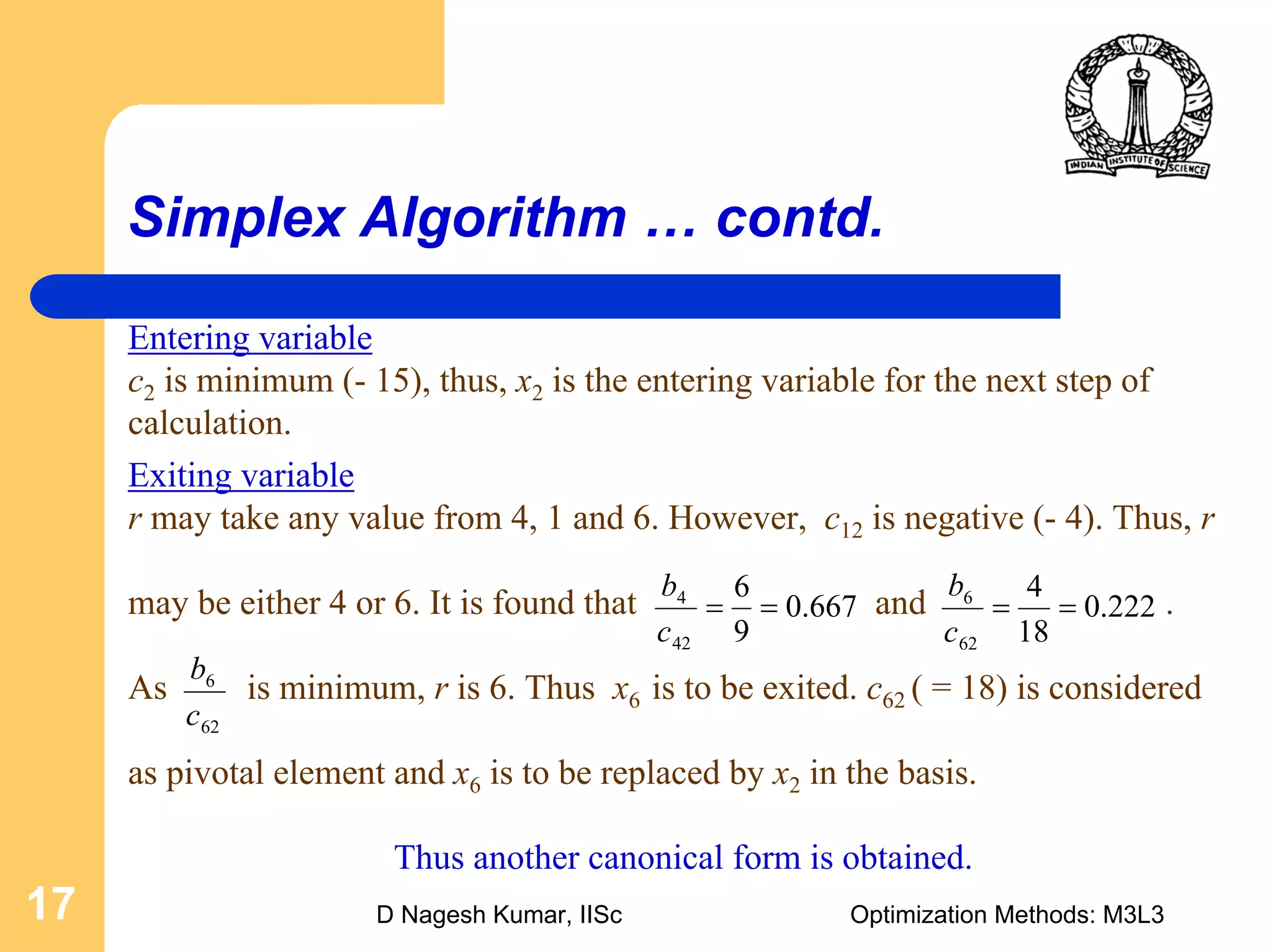 D Nagesh Kumar, IISc Optimization Methods: M3L317
Simplex Algorithm … contd.
Exiting variable
r may take any value from 4, 1 and 6. However, c12 is negative (- 4). Thus, r
may be either 4 or 6. It is found that and .
As is minimum, r is 6. Thus x6 is to be exited. c62 ( = 18) is considered
as pivotal element and x6 is to be replaced by x2 in the basis.
Thus another canonical form is obtained.
667.0
9
6
42
4
==
c
b
222.0
18
4
62
6
==
c
b
Entering variable
c2 is minimum (- 15), thus, x2 is the entering variable for the next step of
calculation.
62
6
c
b
 