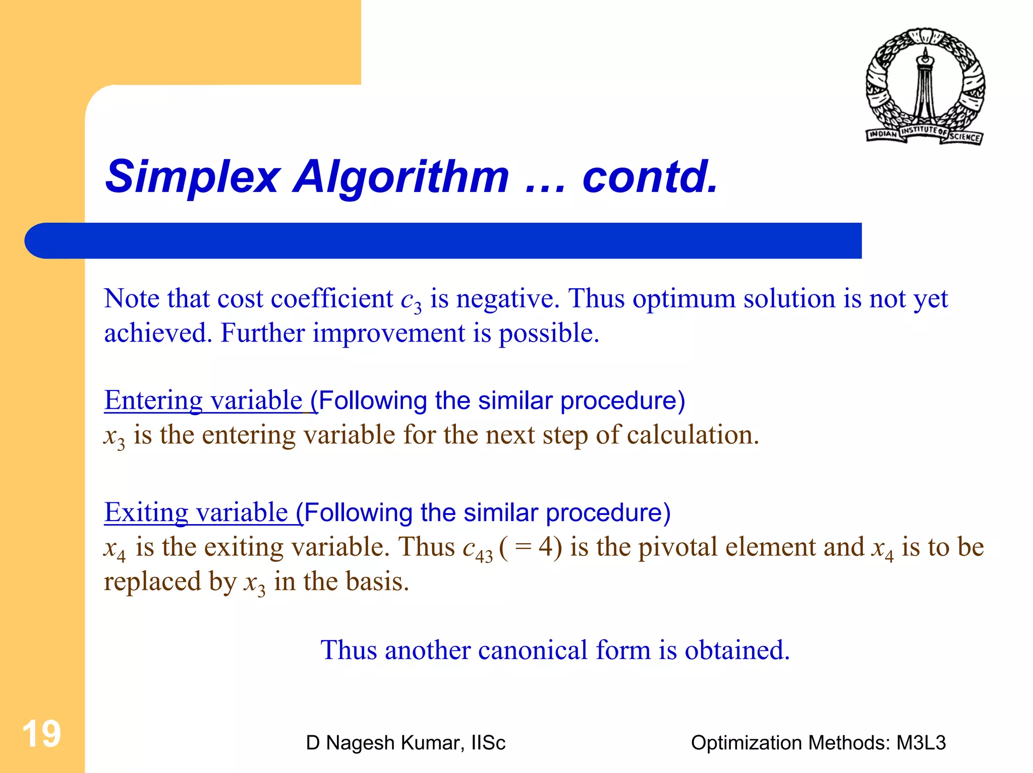 D Nagesh Kumar, IISc Optimization Methods: M3L319
Simplex Algorithm … contd.
Exiting variable (Following the similar procedure)
x4 is the exiting variable. Thus c43 ( = 4) is the pivotal element and x4 is to be
replaced by x3 in the basis.
Thus another canonical form is obtained.
Entering variable (Following the similar procedure)
x3 is the entering variable for the next step of calculation.
Note that cost coefficient c3 is negative. Thus optimum solution is not yet
achieved. Further improvement is possible.
 