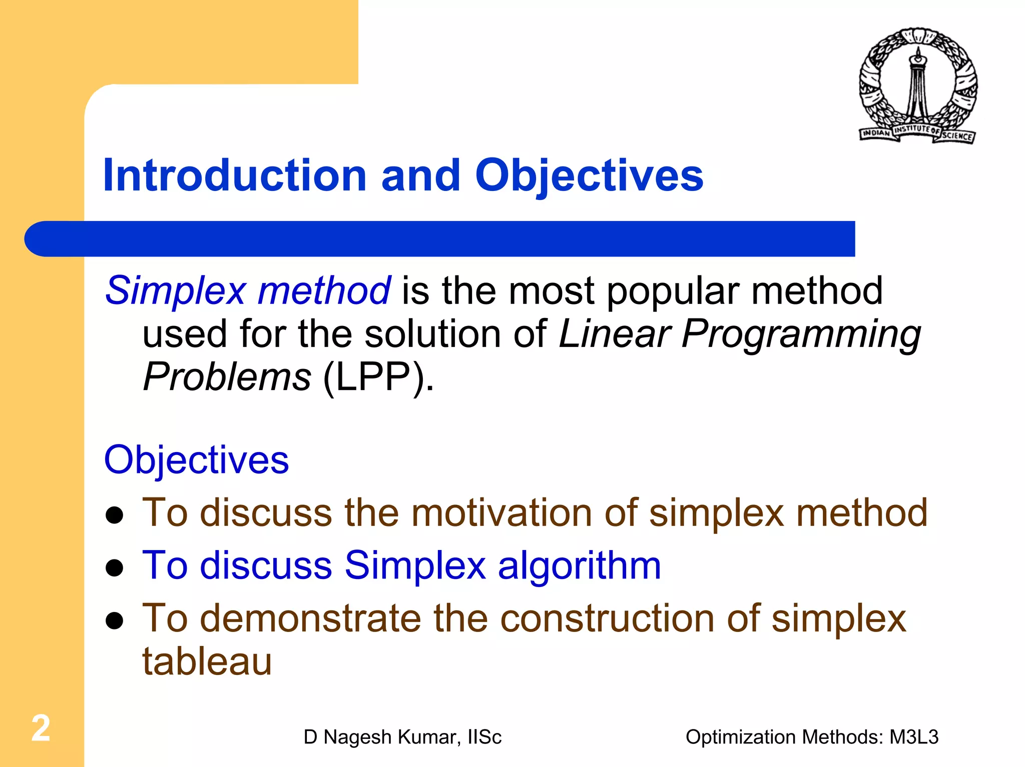 D Nagesh Kumar, IISc Optimization Methods: M3L32
Introduction and Objectives
Simplex method is the most popular method
used for the solution of Linear Programming
Problems (LPP).
Objectives
To discuss the motivation of simplex method
To discuss Simplex algorithm
To demonstrate the construction of simplex
tableau
 