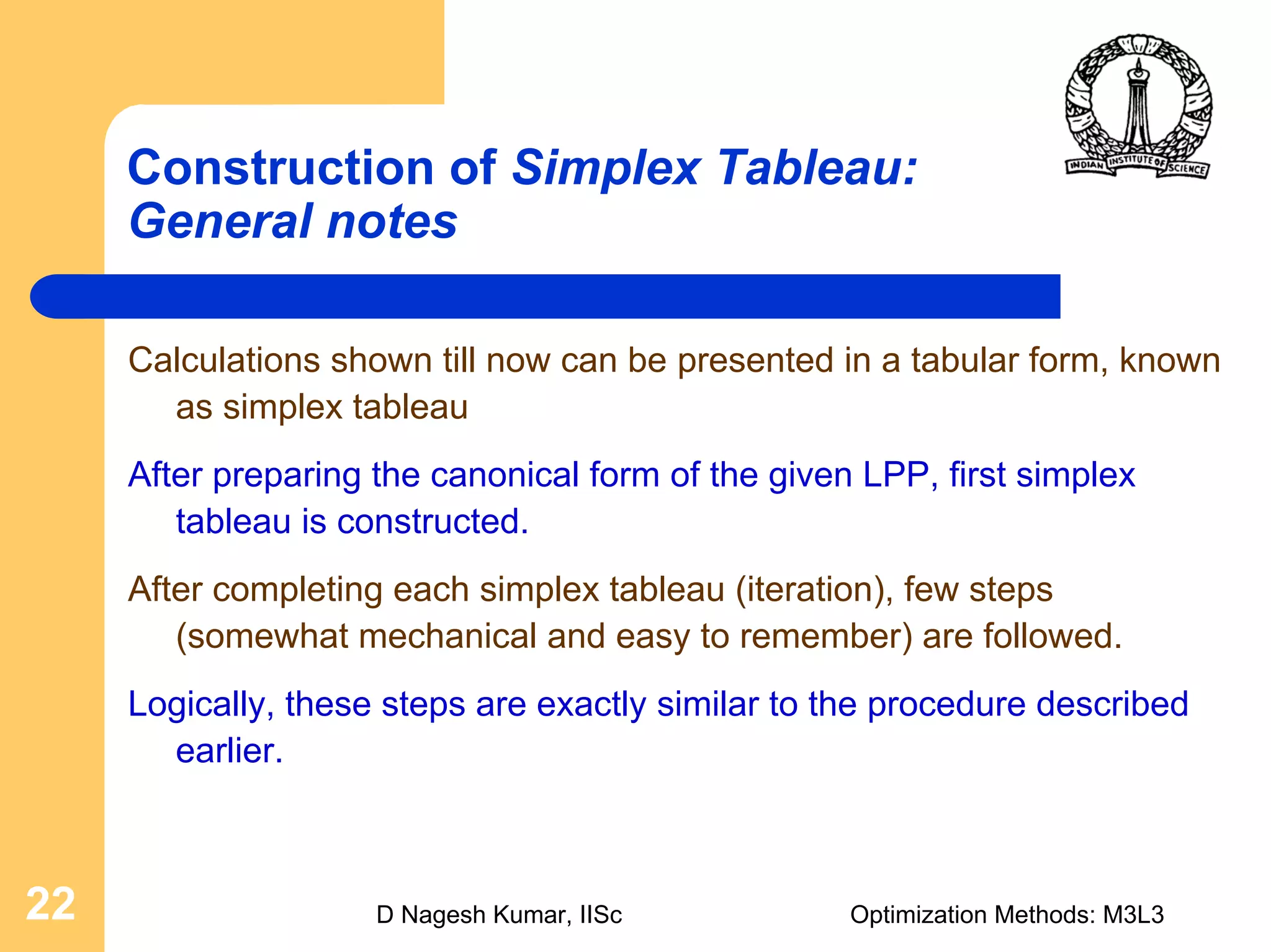 D Nagesh Kumar, IISc Optimization Methods: M3L322
Construction of Simplex Tableau:
General notes
Calculations shown till now can be presented in a tabular form, known
as simplex tableau
After preparing the canonical form of the given LPP, first simplex
tableau is constructed.
After completing each simplex tableau (iteration), few steps
(somewhat mechanical and easy to remember) are followed.
Logically, these steps are exactly similar to the procedure described
earlier.
 