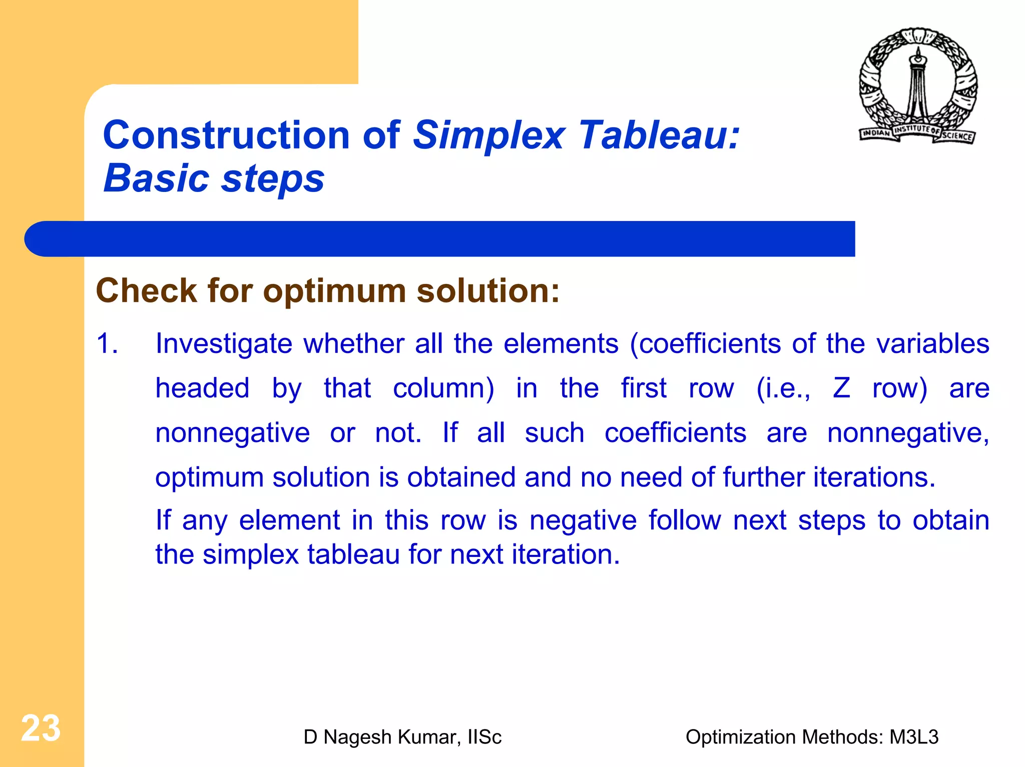 D Nagesh Kumar, IISc Optimization Methods: M3L323
Construction of Simplex Tableau:
Basic steps
Check for optimum solution:
1. Investigate whether all the elements (coefficients of the variables
headed by that column) in the first row (i.e., Z row) are
nonnegative or not. If all such coefficients are nonnegative,
optimum solution is obtained and no need of further iterations.
If any element in this row is negative follow next steps to obtain
the simplex tableau for next iteration.
 