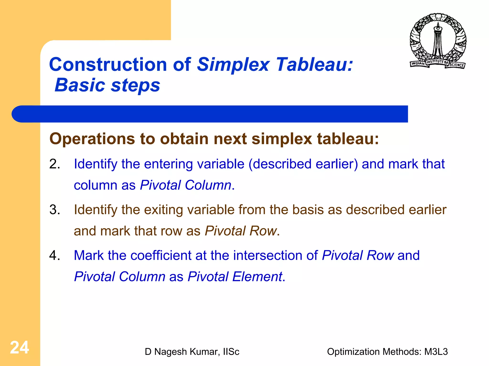 D Nagesh Kumar, IISc Optimization Methods: M3L324
Construction of Simplex Tableau:
Basic steps
Operations to obtain next simplex tableau:
2. Identify the entering variable (described earlier) and mark that
column as Pivotal Column.
3. Identify the exiting variable from the basis as described earlier
and mark that row as Pivotal Row.
4. Mark the coefficient at the intersection of Pivotal Row and
Pivotal Column as Pivotal Element.
 
