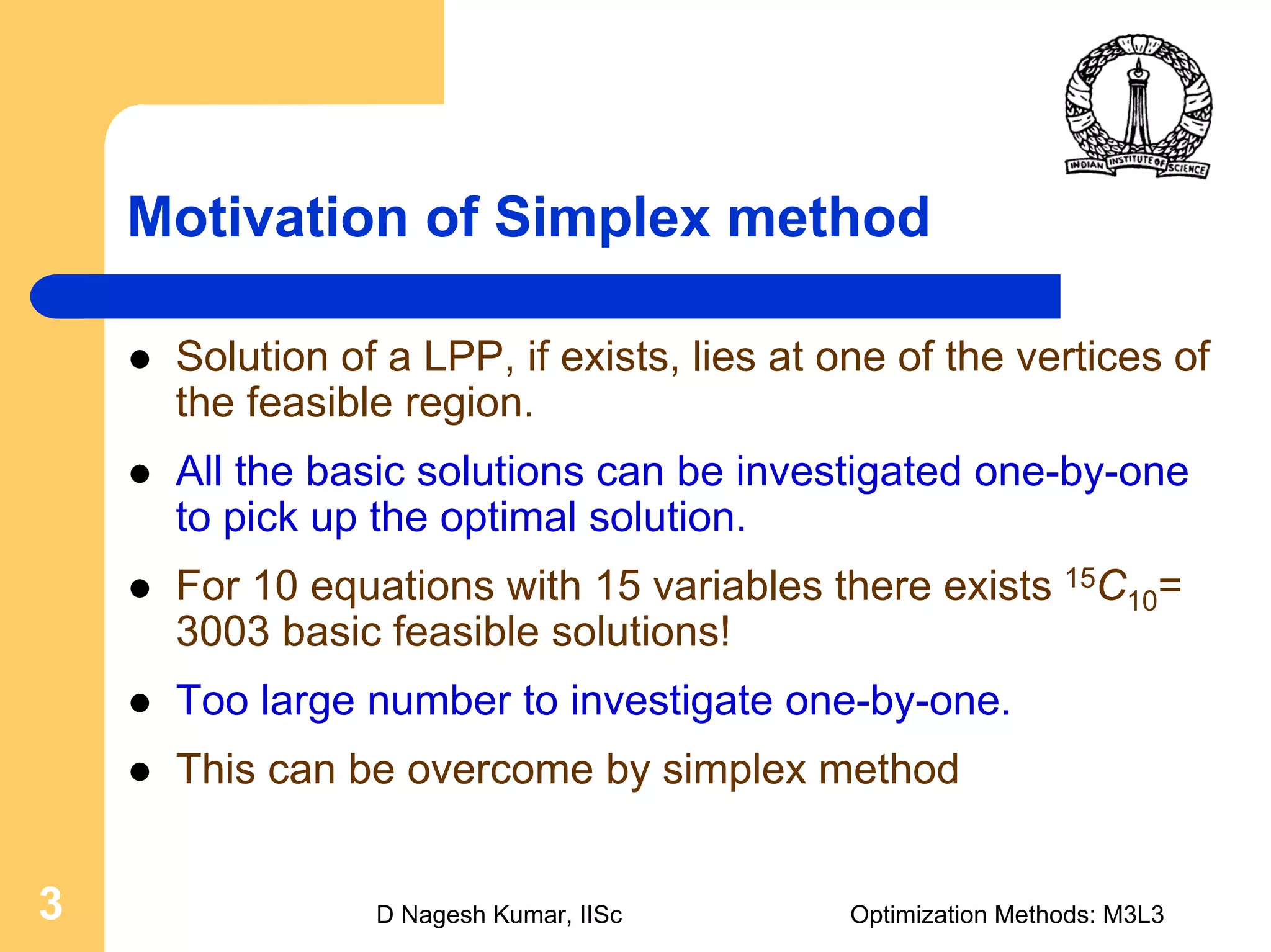 D Nagesh Kumar, IISc Optimization Methods: M3L33
Motivation of Simplex method
Solution of a LPP, if exists, lies at one of the vertices of
the feasible region.
All the basic solutions can be investigated one-by-one
to pick up the optimal solution.
For 10 equations with 15 variables there exists 15C10=
3003 basic feasible solutions!
Too large number to investigate one-by-one.
This can be overcome by simplex method
 