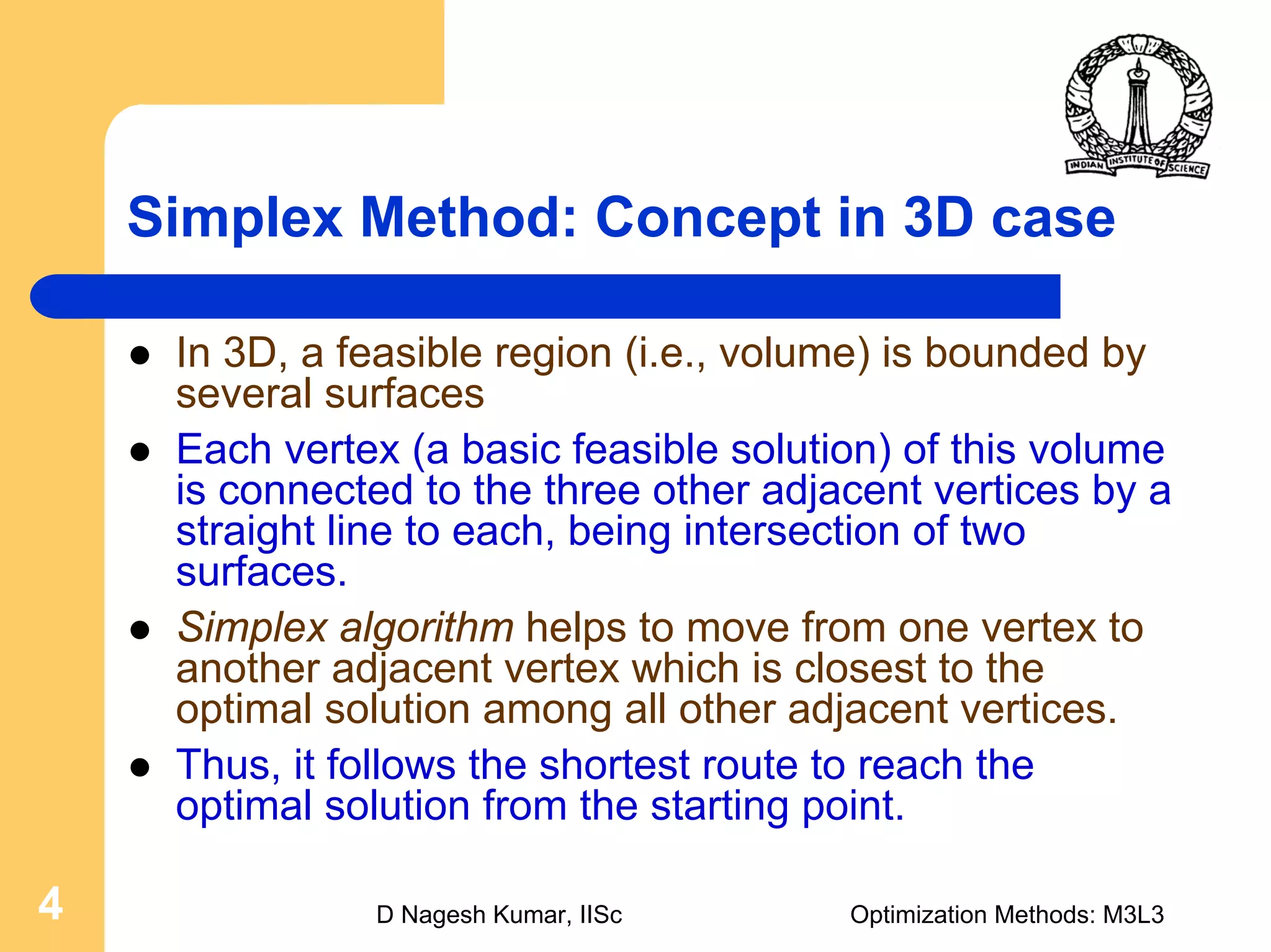 D Nagesh Kumar, IISc Optimization Methods: M3L34
Simplex Method: Concept in 3D case
In 3D, a feasible region (i.e., volume) is bounded by
several surfaces
Each vertex (a basic feasible solution) of this volume
is connected to the three other adjacent vertices by a
straight line to each, being intersection of two
surfaces.
Simplex algorithm helps to move from one vertex to
another adjacent vertex which is closest to the
optimal solution among all other adjacent vertices.
Thus, it follows the shortest route to reach the
optimal solution from the starting point.
 