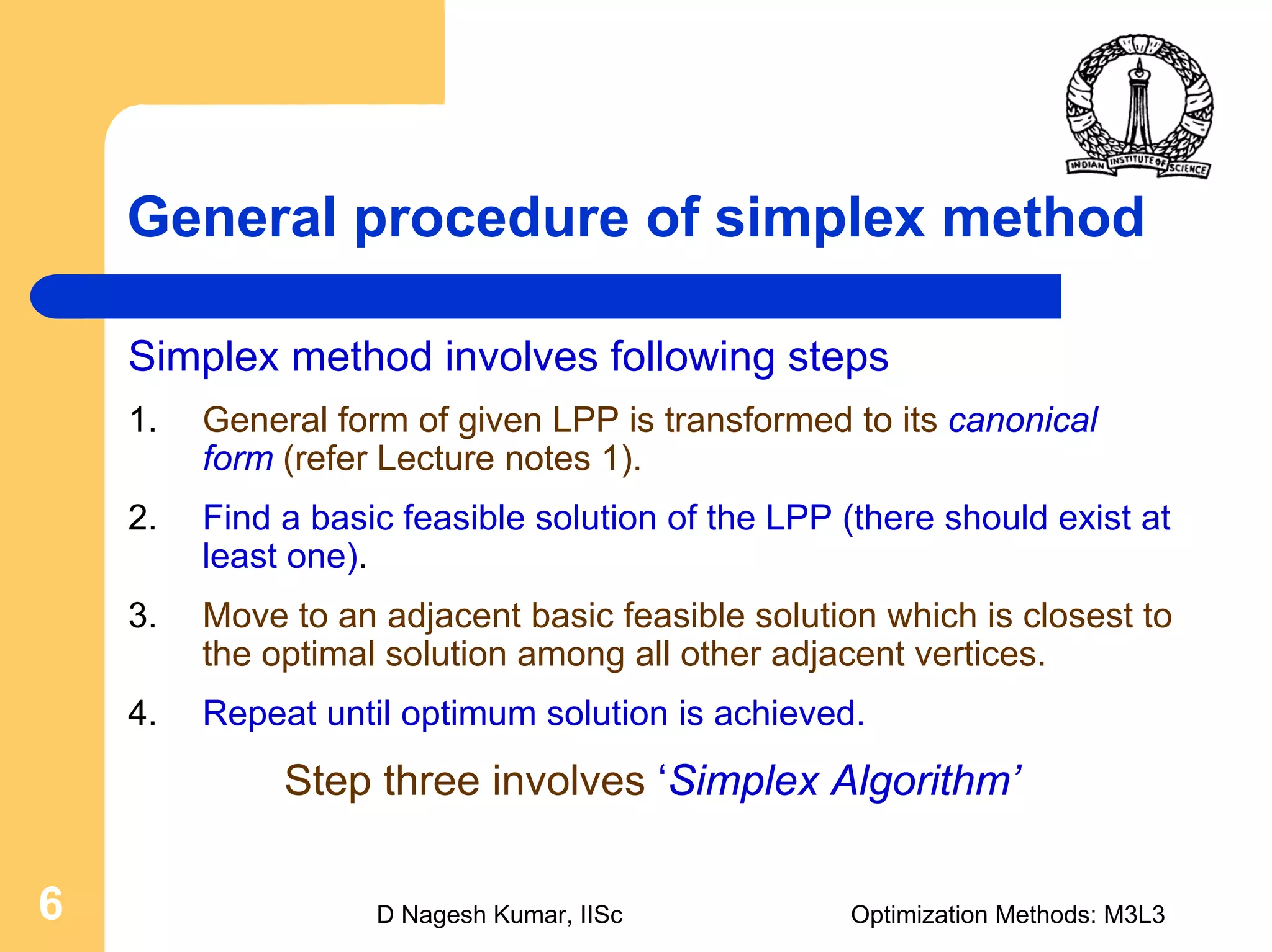 D Nagesh Kumar, IISc Optimization Methods: M3L36
General procedure of simplex method
Simplex method involves following steps
1. General form of given LPP is transformed to its canonical
form (refer Lecture notes 1).
2. Find a basic feasible solution of the LPP (there should exist at
least one).
3. Move to an adjacent basic feasible solution which is closest to
the optimal solution among all other adjacent vertices.
4. Repeat until optimum solution is achieved.
Step three involves ‘Simplex Algorithm’
 