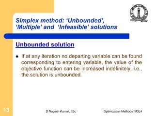D Nagesh Kumar, IISc Optimization Methods: M3L413
Simplex method: ‘Unbounded’,
‘Multiple’ and ‘Infeasible’ solutions
Unbounded solution
If at any iteration no departing variable can be found
corresponding to entering variable, the value of the
objective function can be increased indefinitely, i.e.,
the solution is unbounded.
 