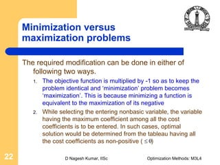 D Nagesh Kumar, IISc Optimization Methods: M3L422
Minimization versus
maximization problems
The required modification can be done in either of
following two ways.
1. The objective function is multiplied by -1 so as to keep the
problem identical and ‘minimization’ problem becomes
‘maximization’. This is because minimizing a function is
equivalent to the maximization of its negative
2. While selecting the entering nonbasic variable, the variable
having the maximum coefficient among all the cost
coefficients is to be entered. In such cases, optimal
solution would be determined from the tableau having all
the cost coefficients as non-positive ( )0≤
 