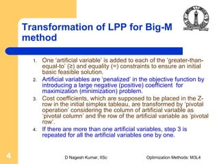 D Nagesh Kumar, IISc Optimization Methods: M3L44
Transformation of LPP for Big-M
method
1. One ‘artificial variable’ is added to each of the ‘greater-than-
equal-to’ (≥) and equality (=) constraints to ensure an initial
basic feasible solution.
2. Artificial variables are ‘penalized’ in the objective function by
introducing a large negative (positive) coefficient for
maximization (minimization) problem.
3. Cost coefficients, which are supposed to be placed in the Z-
row in the initial simplex tableau, are transformed by ‘pivotal
operation’ considering the column of artificial variable as
‘pivotal column’ and the row of the artificial variable as ‘pivotal
row’.
4. If there are more than one artificial variables, step 3 is
repeated for all the artificial variables one by one.
 