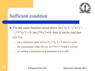 D Nagesh Kumar, IISc Optimization Methods: M2L110
Sufficient condition
For the same function stated above let f ’(x*) = f ”(x*) = . . .
= f (n-1)(x*) = 0, but f (n)(x*) 0, then it can be said that
f (x*) is
– (a) a minimum value of f (x) if f (n)(x*) > 0 and n is even
– (b) a maximum value of f (x) if f (n)(x*) < 0 and n is even
– (c) neither a maximum or a minimum if n is odd
≠
 