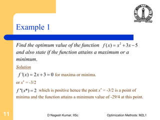 D Nagesh Kumar, IISc Optimization Methods: M2L111
Example 1
Find the optimum value of the function
and also state if the function attains a maximum or a
minimum.
Solution
for maxima or minima.
or x* = -3/2
which is positive hence the point x* = -3/2 is a point of
minima and the function attains a minimum value of -29/4 at this point.
2
( ) 3 5f x x x= + −
'( ) 2 3 0f x x= + =
''( *) 2f x =
 