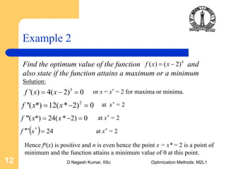 D Nagesh Kumar, IISc Optimization Methods: M2L112
Example 2
Find the optimum value of the function and
also state if the function attains a maximum or a minimum
Solution:
4
( ) ( 2)f x x= −
3
'( ) 4( 2) 0f x x= − = or x = x* = 2 for maxima or minima.
2
''( *) 12( * 2) 0f x x= − = at x* = 2
'''( *) 24( * 2) 0f x x= − = at x* = 2
( ) 24*
=′′′′ xf at x* = 2
Hence fn(x) is positive and n is even hence the point x = x* = 2 is a point of
minimum and the function attains a minimum value of 0 at this point.
 