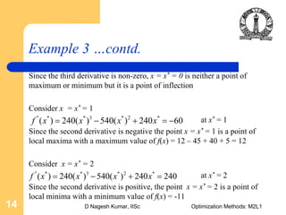 D Nagesh Kumar, IISc Optimization Methods: M2L114
Example 3 …contd.
Since the third derivative is non-zero, x = x* = 0 is neither a point of
maximum or minimum but it is a point of inflection
Consider x = x* = 1
at x* = 1
Since the second derivative is negative the point x = x* = 1 is a point of
local maxima with a maximum value of f(x) = 12 – 45 + 40 + 5 = 12
Consider x = x* = 2
at x* = 2
Since the second derivative is positive, the point x = x* = 2 is a point of
local minima with a minimum value of f(x) = -11
'' * * 3 * 2 *
( ) 240( ) 540( ) 240 60f x x x x= − + = −
'' * * 3 * 2 *
( ) 240( ) 540( ) 240 240f x x x x= − + =
 