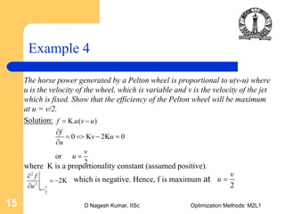 D Nagesh Kumar, IISc Optimization Methods: M2L115
Example 4
The horse power generated by a Pelton wheel is proportional to u(v-u) where
u is the velocity of the wheel, which is variable and v is the velocity of the jet
which is fixed. Show that the efficiency of the Pelton wheel will be maximum
at u = v/2.
Solution:
where K is a proportionality constant (assumed positive).
which is negative. Hence, f is maximum at
K. ( )
0 K 2K 0
or
2
f u v u
f
v u
u
v
u
= −
∂
= => − =
∂
=
2
2
2K
v
u
f
u =
∂
= −
∂
2
2
v
u =
 