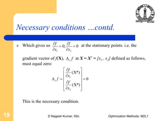 D Nagesh Kumar, IISc Optimization Methods: M2L119
Necessary conditions …contd.
Which gives us at the stationary points. i.e. the
gradient vector of f(X), at X = X* = [x1 , x2] defined as follows,
must equal zero:
This is the necessary condition.
1 2
0; 0
f f
x x
∂ ∂
= =
∂ ∂
1
2
( *)
0
( *)
x
f
x
f
f
x
∂⎡ ⎤
Χ⎢ ⎥∂
⎢ ⎥Δ = =
∂⎢ ⎥
Χ⎢ ⎥∂⎣ ⎦
x fΔ
 