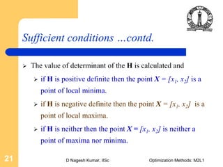 D Nagesh Kumar, IISc Optimization Methods: M2L121
Sufficient conditions …contd.
The value of determinant of the H is calculated and
if H is positive definite then the point X = [x1, x2] is a
point of local minima.
if H is negative definite then the point X = [x1, x2] is a
point of local maxima.
if H is neither then the point X = [x1, x2] is neither a
point of maxima nor minima.
 