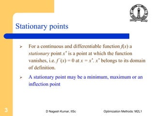 D Nagesh Kumar, IISc Optimization Methods: M2L13
Stationary points
For a continuous and differentiable function f(x) a
stationary point x* is a point at which the function
vanishes, i.e. f ’(x) = 0 at x = x*. x* belongs to its domain
of definition.
A stationary point may be a minimum, maximum or an
inflection point
 