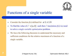 D Nagesh Kumar, IISc Optimization Methods: M2L17
Functions of a single variable
Consider the function f(x) defined for
To find the value of x* such that x* maximizes f(x) we need
to solve a single-variable optimization problem.
We have the following theorems to understand the necessary and
sufficient conditions for the relative maximum of a function of a
single variable.
a x b≤ ≤
[ , ]a b∈
 