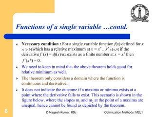 D Nagesh Kumar, IISc Optimization Methods: M2L18
Functions of a single variable …contd.
Necessary condition : For a single variable function f(x) defined for x
which has a relative maximum at x = x* , x* if the
derivative f ‘(x) = df(x)/dx exists as a finite number at x = x* then
f ‘(x*) = 0.
We need to keep in mind that the above theorem holds good for
relative minimum as well.
The theorem only considers a domain where the function is
continuous and derivative.
It does not indicate the outcome if a maxima or minima exists at a
point where the derivative fails to exist. This scenario is shown in the
figure below, where the slopes m1 and m2 at the point of a maxima are
unequal, hence cannot be found as depicted by the theorem.
[ , ]a b∈ [ , ]a b∈
 