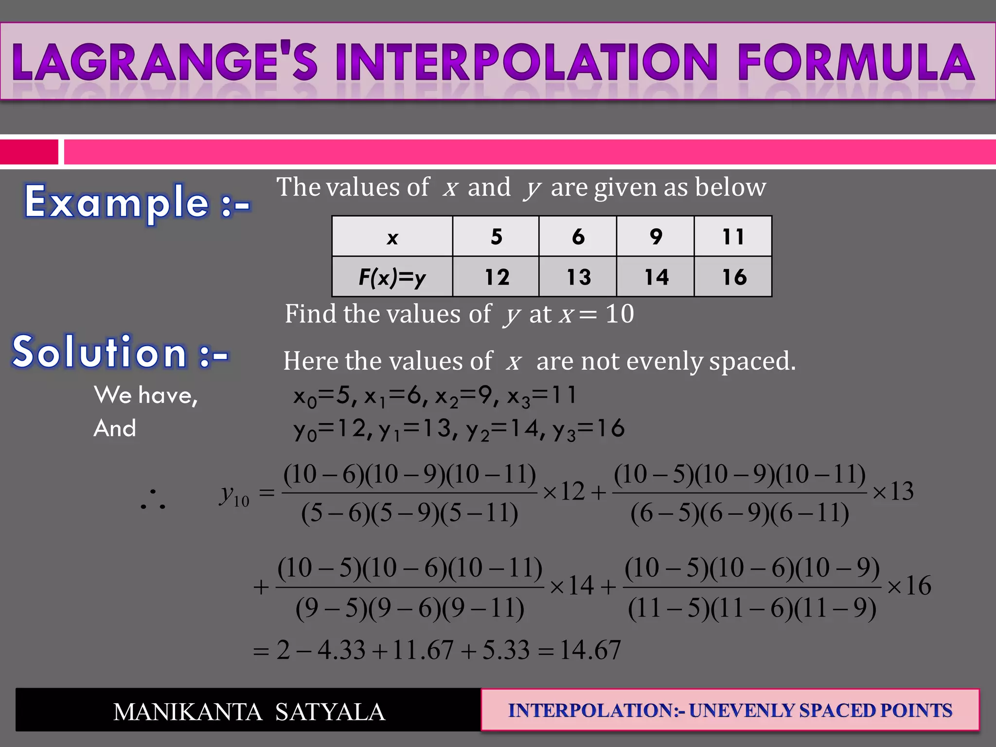 MANIKANTA SATYALA
The values of x and y are given as below
x 5 6 9 11
F(x)=y 12 13 14 16
Find the values of y at x = 10
Here the values of x are not evenly spaced.
We have, x0=5, x1=6, x2=9, x3=11
And y0=12, y1=13, y2=14, y3=16
13
)116)(96)(56(
)1110)(910)(510(
12
)115)(95)(65(
)1110)(910)(610(
10 





y
67.1433.567.1133.42
16
)911)(611)(511(
)910)(610)(510(
14
)119)(69)(59(
)1110)(610)(510(








 