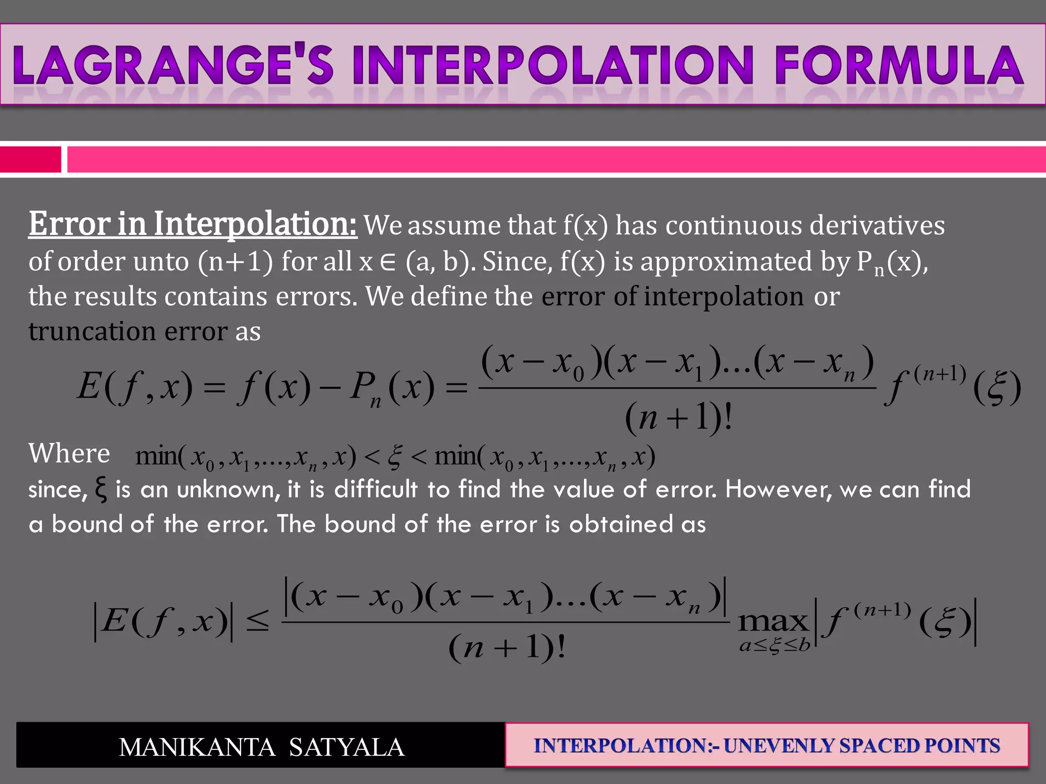 MANIKANTA SATYALA
Error in Interpolation: We assume that f(x) has continuous derivatives
of order unto (n+1) for all x ∈ (a, b). Since, f(x) is approximated by Pn(x),
the results contains errors. We define the error of interpolation or
truncation error as
Where
since, ξ is an unknown, it is difficult to find the value of error. However, we can find
a bound of the error. The bound of the error is obtained as
)(
)!1(
))...()((
)()(),( )1(10



 nn
n f
n
xxxxxx
xPxfxfE
),,...,,min(),,...,,min( 1010 xxxxxxxx nn  
)(max
)!1(
))...()((
),( )1(10





 n
ba
n
f
n
xxxxxx
xfE
 