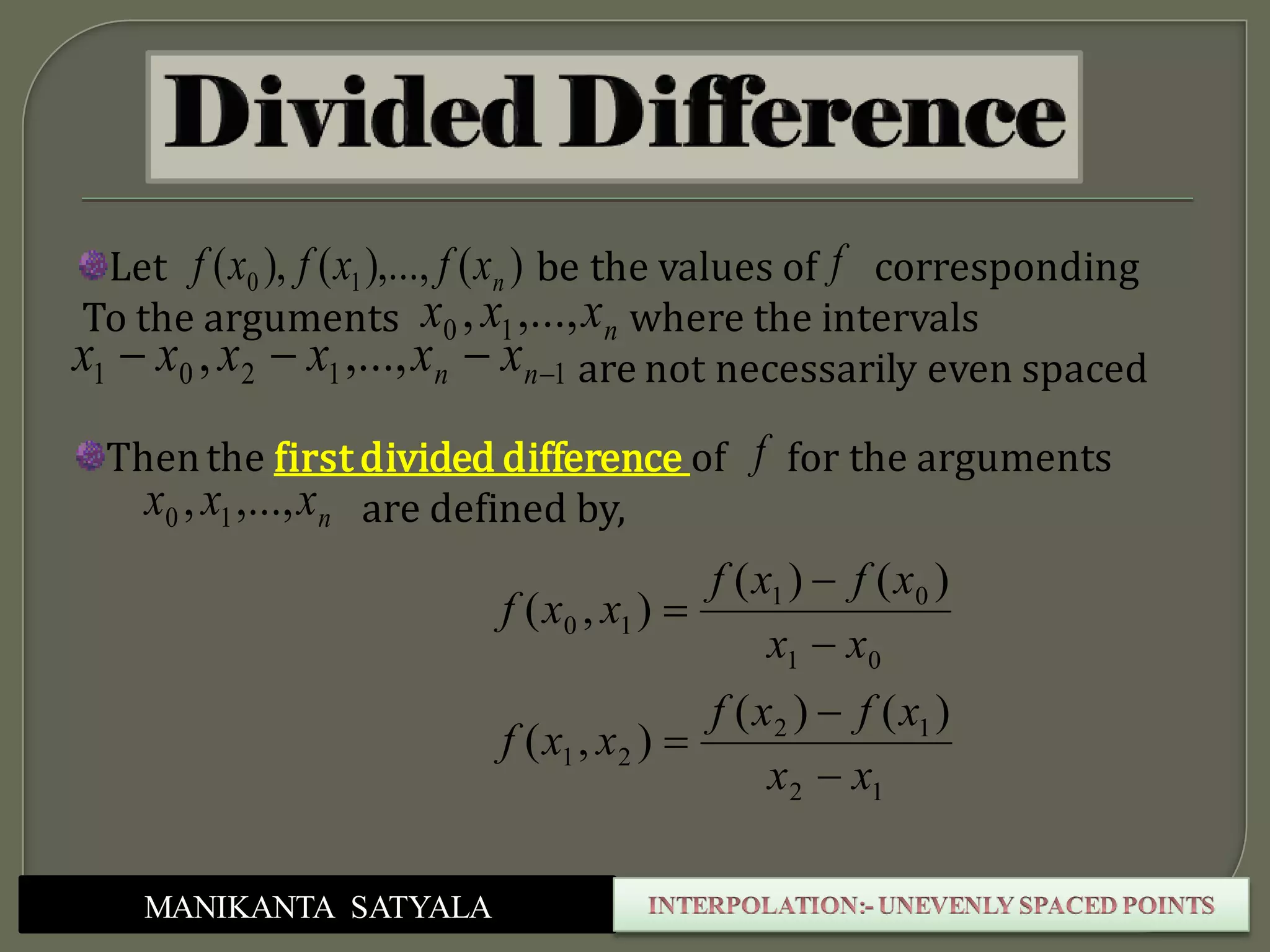 MANIKANTA SATYALA
)(),...,(),( 10 nxfxfxfLet be the values of corresponding
To the arguments where the intervals
are not necessarily even spaced
f
nxxx ,...,, 10
11201 ,...,,  nn xxxxxx
Thenthe first divided difference of for the arguments
are defined by,nxxx ,...,, 10
f
12
12
21
01
01
10
)()(
),(
)()(
),(
xx
xfxf
xxf
xx
xfxf
xxf






 