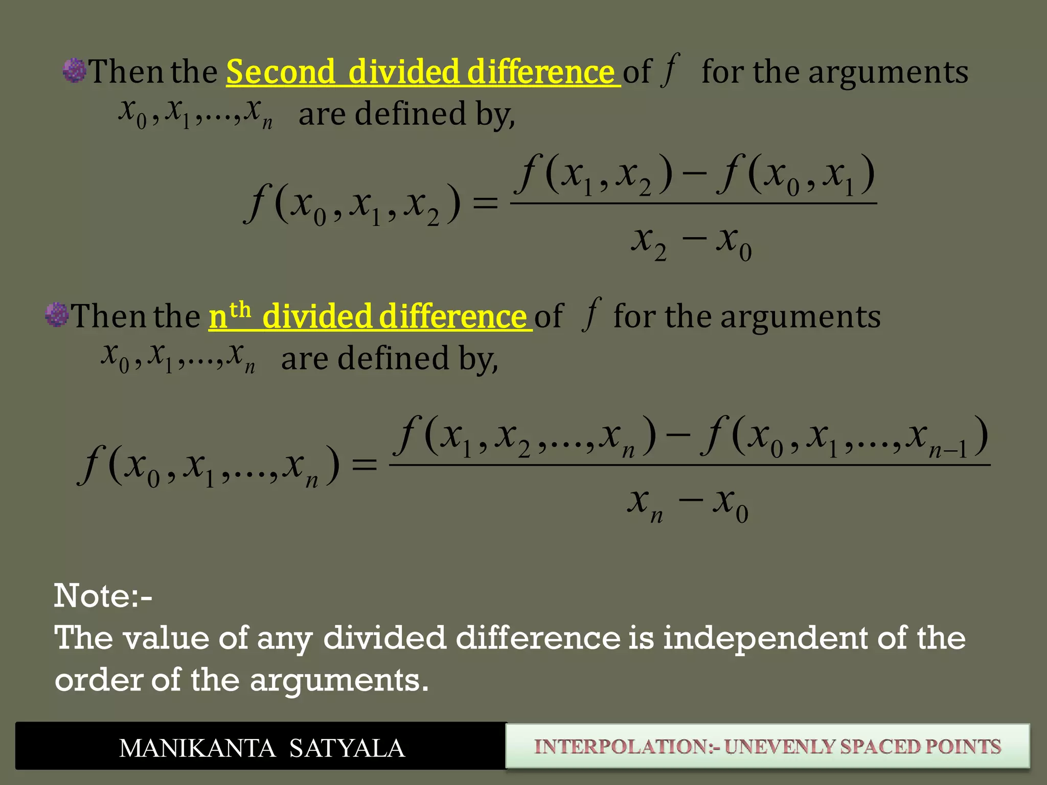 MANIKANTA SATYALA
Thenthe Second divided difference of for the arguments
are defined by,nxxx ,...,, 10
f
02
1021
210
),(),(
),,(
xx
xxfxxf
xxxf



Thenthe nth divideddifference of for the arguments
are defined by,nxxx ,...,, 10
f
0
11021
10
),...,,(),...,,(
),...,,(
xx
xxxfxxxf
xxxf
n
nn
n


 
Note:-
The value of any divided difference is independent of the
order of the arguments.
 
