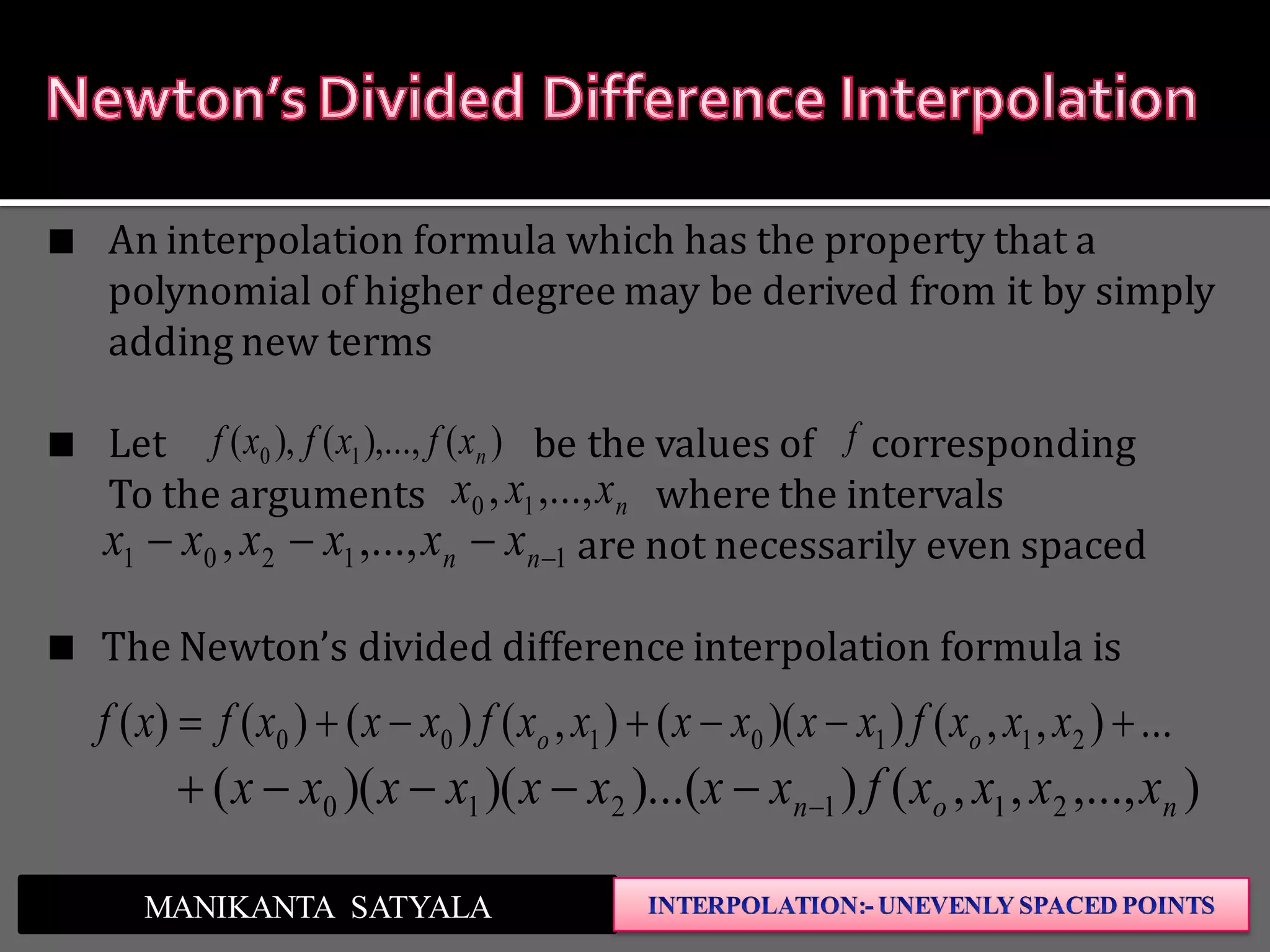 ...),,())((),()()()( 2110100  xxxfxxxxxxfxxxfxf oo
),...,,,())...()()(( 211210 non xxxxfxxxxxxxx 
MANIKANTA SATYALA
An interpolation formula which has the property that a
polynomial of higher degree may be derived from it by simply
adding new terms
Let be the values of corresponding
To the arguments where the intervals
are not necessarily even spaced
The Newton’s divided difference interpolation formula is
nxxx ,...,, 10
11201 ,...,,  nn xxxxxx
f)(),...,(),( 10 nxfxfxf
 